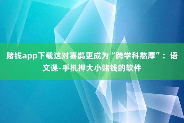 赌钱app下载这对喜鹊更成为“跨学科憨厚”:语文课-手机押大小赌钱的软件