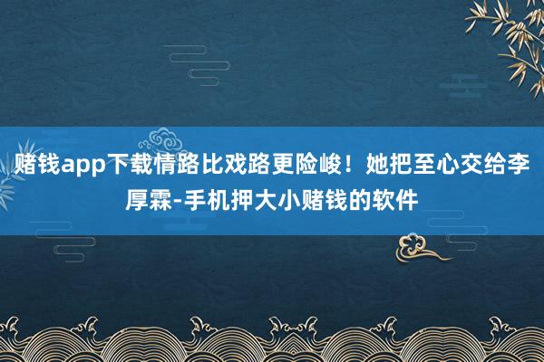 赌钱app下载情路比戏路更险峻！她把至心交给李厚霖-手机押大小赌钱的软件