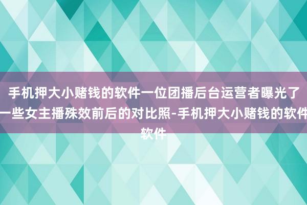 手机押大小赌钱的软件一位团播后台运营者曝光了一些女主播殊效前后的对比照-手机押大小赌钱的软件