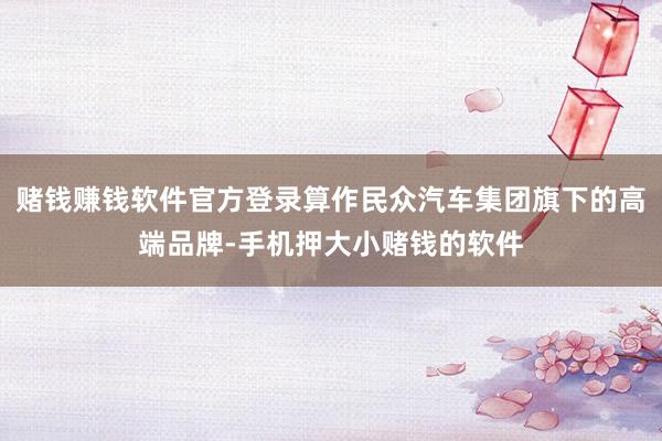 赌钱赚钱软件官方登录算作民众汽车集团旗下的高端品牌-手机押大小赌钱的软件