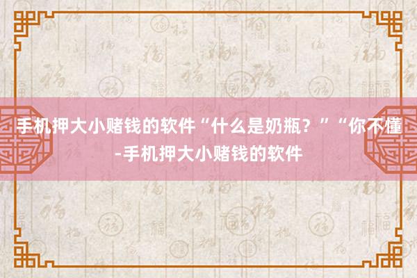 手机押大小赌钱的软件“什么是奶瓶?”“你不懂-手机押大小赌钱的软件