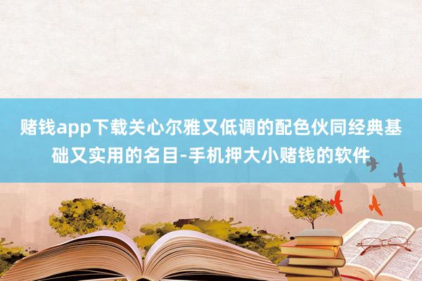 赌钱app下载关心尔雅又低调的配色伙同经典基础又实用的名目-手机押大小赌钱的软件