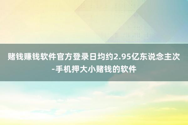 赌钱赚钱软件官方登录日均约2.95亿东说念主次-手机押大小赌钱的软件