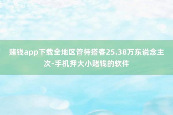 赌钱app下载全地区管待搭客25.38万东说念主次-手机押大小赌钱的软件