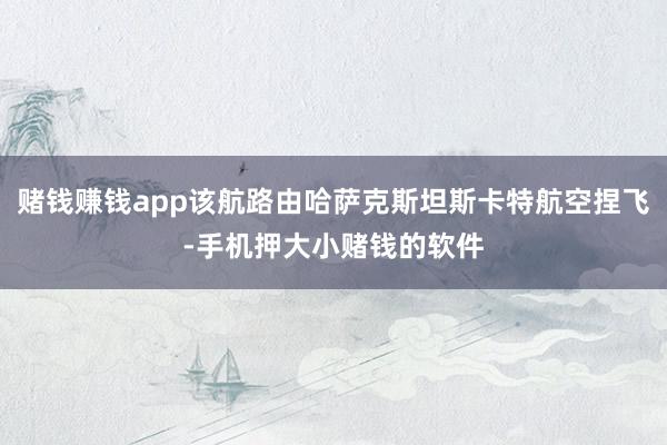 赌钱赚钱app该航路由哈萨克斯坦斯卡特航空捏飞-手机押大小赌钱的软件