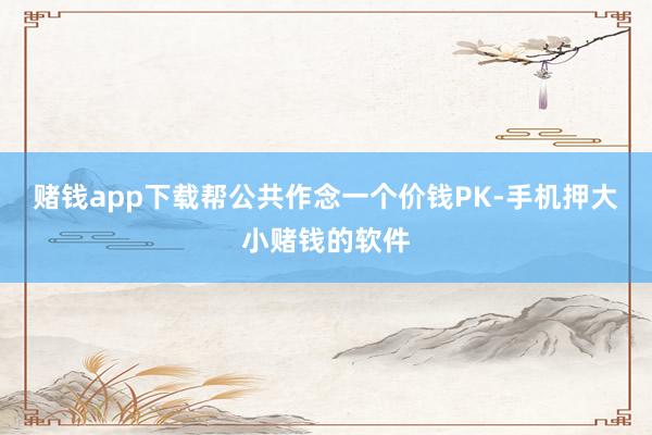赌钱app下载帮公共作念一个价钱PK-手机押大小赌钱的软件