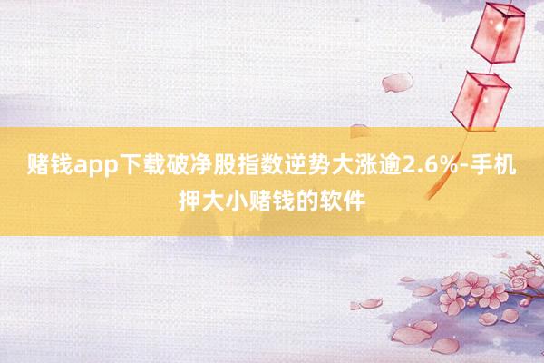 赌钱app下载破净股指数逆势大涨逾2.6%-手机押大小赌钱的软件