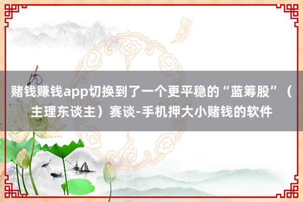 赌钱赚钱app切换到了一个更平稳的“蓝筹股”（主理东谈主）赛谈-手机押大小赌钱的软件