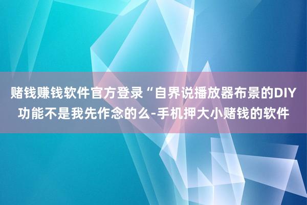 赌钱赚钱软件官方登录“自界说播放器布景的DIY功能不是我先作念的么-手机押大小赌钱的软件