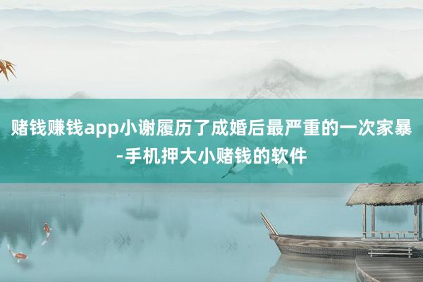 赌钱赚钱app小谢履历了成婚后最严重的一次家暴-手机押大小赌钱的软件