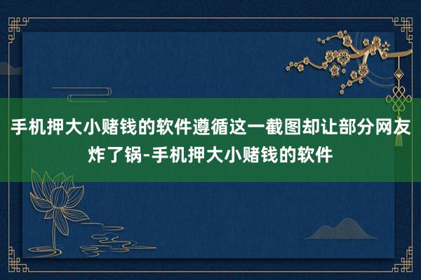 手机押大小赌钱的软件遵循这一截图却让部分网友炸了锅-手机押大小赌钱的软件