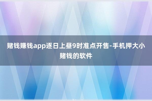 赌钱赚钱app逐日上昼9时准点开售-手机押大小赌钱的软件
