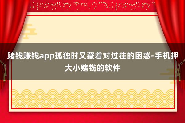 赌钱赚钱app孤独时又藏着对过往的困惑-手机押大小赌钱的软件