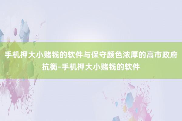手机押大小赌钱的软件与保守颜色浓厚的高市政府抗衡-手机押大小赌钱的软件