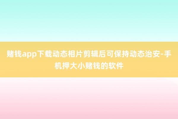 赌钱app下载动态相片剪辑后可保持动态治安-手机押大小赌钱的软件