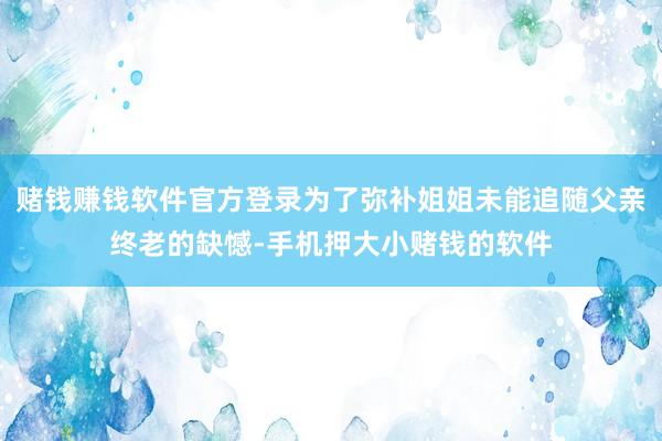 赌钱赚钱软件官方登录为了弥补姐姐未能追随父亲终老的缺憾-手机押大小赌钱的软件