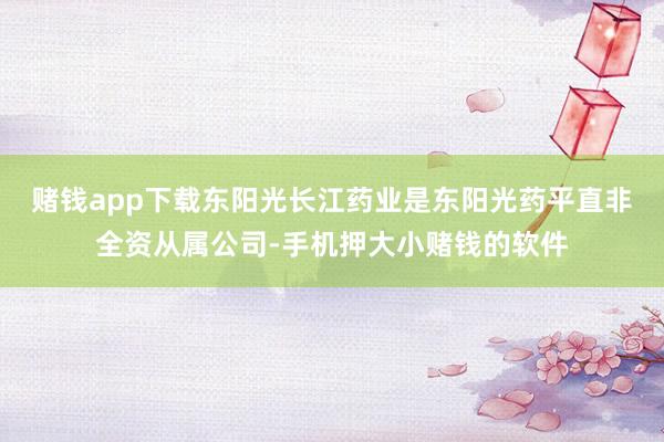 赌钱app下载东阳光长江药业是东阳光药平直非全资从属公司-手机押大小赌钱的软件