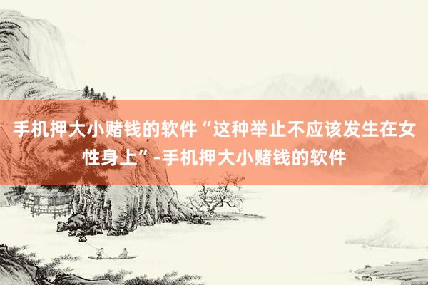 手机押大小赌钱的软件“这种举止不应该发生在女性身上”-手机押大小赌钱的软件