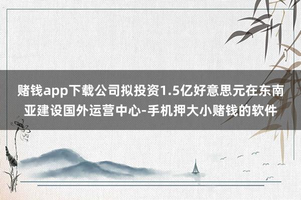 赌钱app下载公司拟投资1.5亿好意思元在东南亚建设国外运营中心-手机押大小赌钱的软件