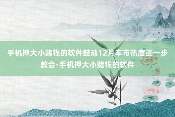 手机押大小赌钱的软件鼓动12月车市热度进一步教会-手机押大小赌钱的软件