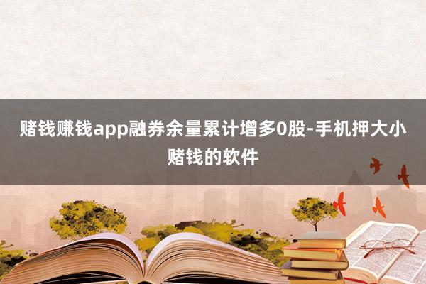 赌钱赚钱app融券余量累计增多0股-手机押大小赌钱的软件