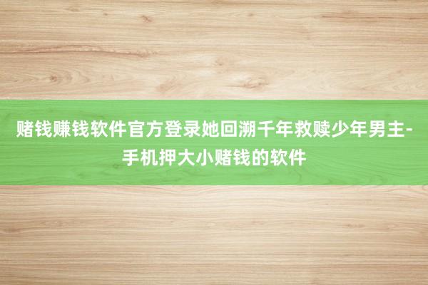 赌钱赚钱软件官方登录她回溯千年救赎少年男主-手机押大小赌钱的软件