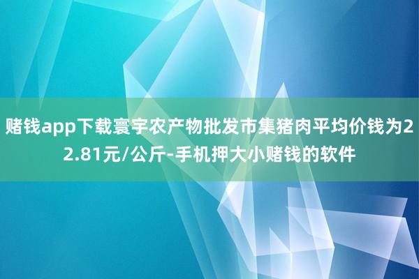 赌钱app下载寰宇农产物批发市集猪肉平均价钱为22.81元/公斤-手机押大小赌钱的软件