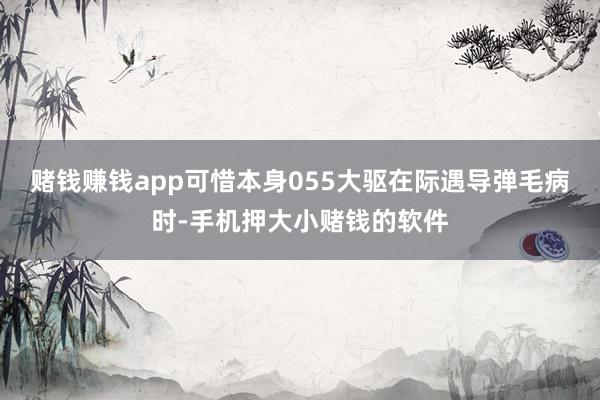 赌钱赚钱app可惜本身055大驱在际遇导弹毛病时-手机押大小赌钱的软件