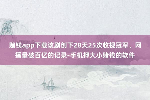 赌钱app下载该剧创下28天25次收视冠军、网播量破百亿的记录-手机押大小赌钱的软件