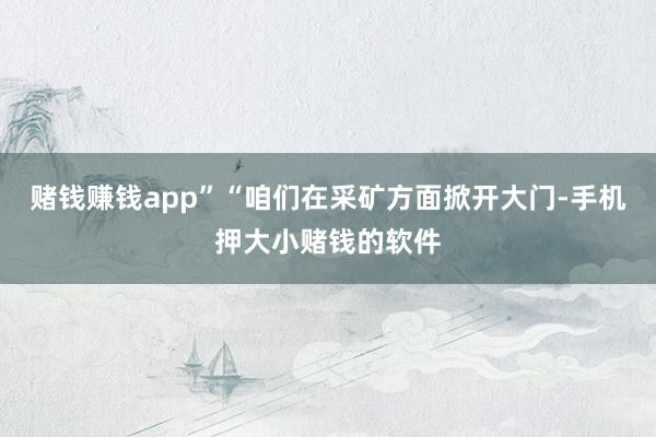 赌钱赚钱app”　　“咱们在采矿方面掀开大门-手机押大小赌钱的软件