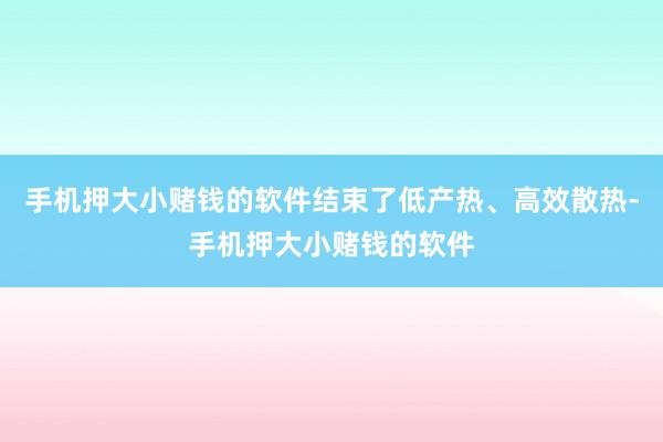手机押大小赌钱的软件结束了低产热、高效散热-手机押大小赌钱的软件