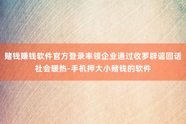赌钱赚钱软件官方登录率领企业通过收罗辟谣回话社会暖热-手机押大小赌钱的软件