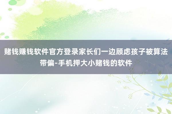 赌钱赚钱软件官方登录家长们一边顾虑孩子被算法带偏-手机押大小赌钱的软件