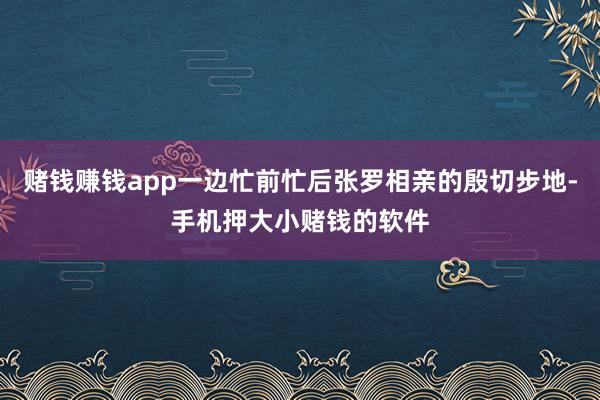 赌钱赚钱app一边忙前忙后张罗相亲的殷切步地-手机押大小赌钱的软件