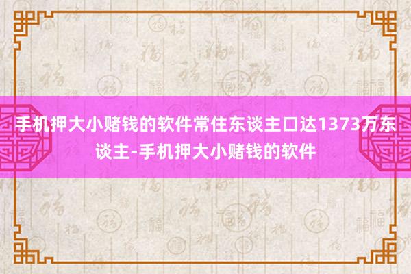手机押大小赌钱的软件常住东谈主口达1373万东谈主-手机押大小赌钱的软件