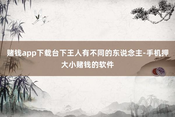 赌钱app下载台下王人有不同的东说念主-手机押大小赌钱的软件