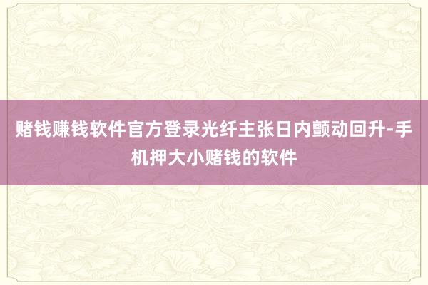 赌钱赚钱软件官方登录光纤主张日内颤动回升-手机押大小赌钱的软件