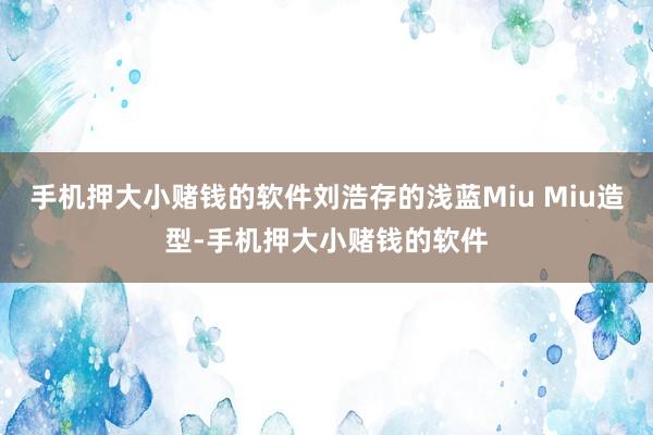 手机押大小赌钱的软件刘浩存的浅蓝Miu Miu造型-手机押大小赌钱的软件