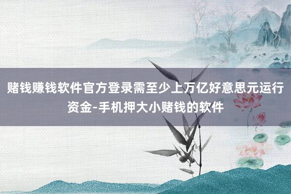 赌钱赚钱软件官方登录需至少上万亿好意思元运行资金-手机押大小赌钱的软件