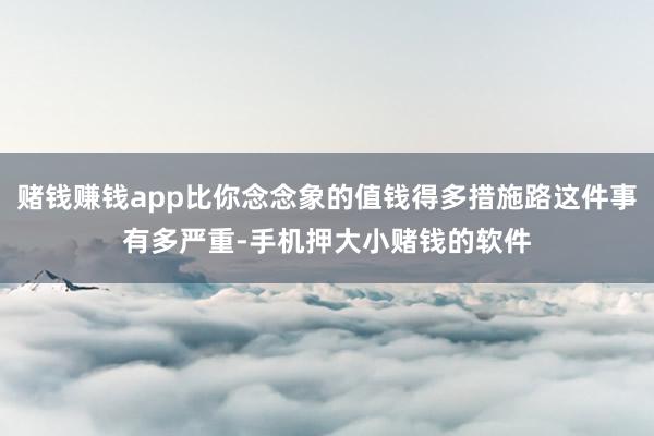 赌钱赚钱app比你念念象的值钱得多措施路这件事有多严重-手机押大小赌钱的软件