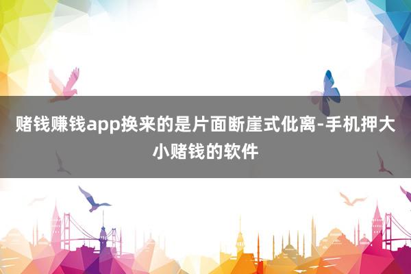 赌钱赚钱app换来的是片面断崖式仳离-手机押大小赌钱的软件