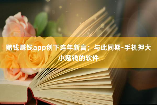 赌钱赚钱app创下连年新高；与此同期-手机押大小赌钱的软件