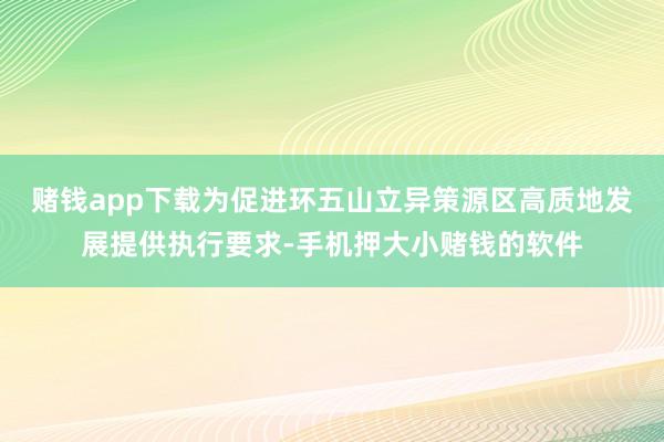 赌钱app下载为促进环五山立异策源区高质地发展提供执行要求-手机押大小赌钱的软件