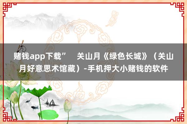 赌钱app下载”    关山月《绿色长城》（关山月好意思术馆藏）-手机押大小赌钱的软件