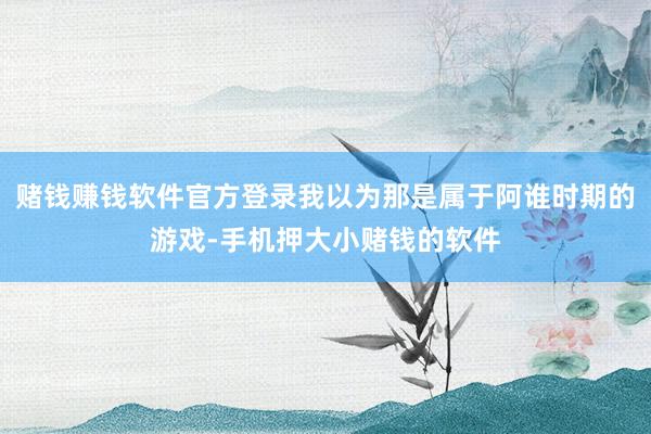 赌钱赚钱软件官方登录我以为那是属于阿谁时期的游戏-手机押大小赌钱的软件