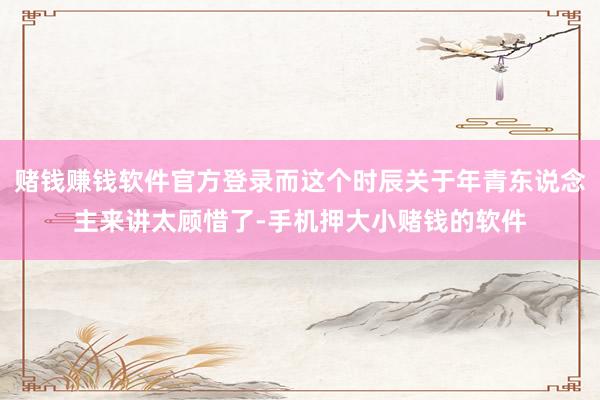 赌钱赚钱软件官方登录而这个时辰关于年青东说念主来讲太顾惜了-手机押大小赌钱的软件