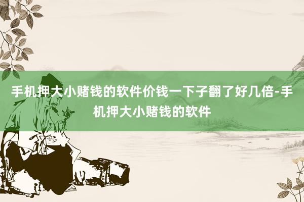 手机押大小赌钱的软件价钱一下子翻了好几倍-手机押大小赌钱的软件