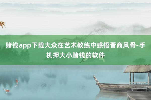 赌钱app下载大众在艺术教练中感悟晋商风骨-手机押大小赌钱的软件