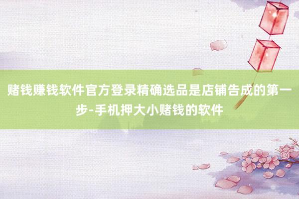 赌钱赚钱软件官方登录精确选品是店铺告成的第一步-手机押大小赌钱的软件