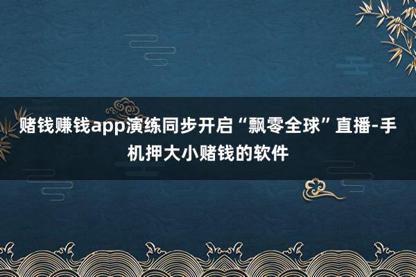 赌钱赚钱app演练同步开启“飘零全球”直播-手机押大小赌钱的软件